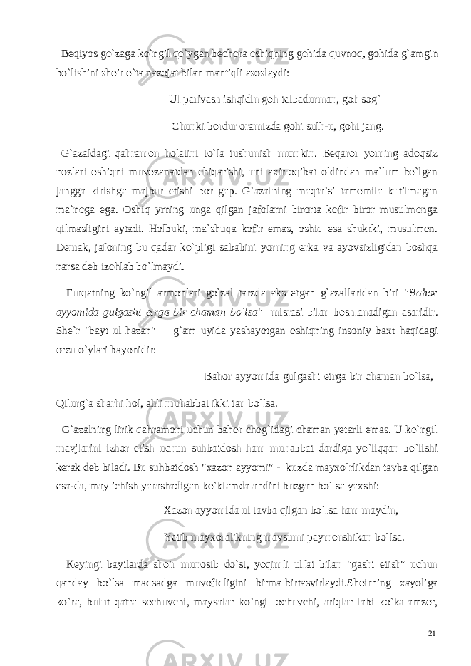  Beqiyos go`zaga ko`ngil qo`ygan bechora oshiqning gohida quvnoq, gohida g`amgin bo`lishini shoir o`ta nazojat bilan mantiqli asoslaydi: Ul parivash ishqidin goh telbadurman, goh sog` Chunki bordur oramizda gohi sulh-u, gohi jang. G`azaldagi qahramon holatini to`la tushunish mumkin. Beqaror yorning adoqsiz nozlari oshiqni muvozanatdan chiqarishi, uni axir-oqibat oldindan ma`lum bo`lgan jangga kirishga majbur etishi bor gap. G`azalning maqta`si tamomila kutilmagan ma`noga ega. Oshiq yrning unga qilgan jafolarni birorta kofir biror musulmonga qilmasligini aytadi. Holbuki, ma`shuqa kofir emas, oshiq esa shukrki, musulmon. Demak, jafoning bu qadar ko`pligi sababini yorning erka va ayovsizligidan boshqa narsa deb izohlab bo`lmaydi. Furqatning ko`ngil armonlari go`zal tarzda aks etgan g`azallaridan biri &#34; Bahor ayyomida gulgasht etrga bir chaman bo`lsa &#34; misrasi bilan boshlanadigan asaridir. She`r &#34;bayt ul-hazan&#34; - g`am uyida yashayotgan oshiqning insoniy baxt haqidagi orzu o`ylari bayonidir: Bahor ayyomida gulgasht etrga bir chaman bo`lsa, Qilurg`a sharhi hol, ahli muhabbat ikki tan bo`lsa. G`azalning lirik qahramoni uchun bahor chog`idagi chaman yetarli emas. U ko`ngil mavjlarini izhor etish uchun suhbatdosh ham muhabbat dardiga yo`liqqan bo`lishi kerak deb biladi. Bu suhbatdosh &#34;xazon ayyomi&#34; - kuzda mayxo`rlikdan tavba qilgan esa-da, may ichish yarashadigan ko`klamda ahdini buzgan bo`lsa yaxshi: Xazon ayyomida ul tavba qilgan bo`lsa ham maydin, Yetib mayxoralikning mavsumi paymonshikan bo`lsa. Keyingi baytlarda shoir munosib do`st, yoqimli ulfat bilan &#34;gasht etish&#34; uchun qanday bo`lsa maqsadga muvofiqligini birma-birtasvirlaydi.Shoirning xayoliga ko`ra, bulut qatra sochuvchi, maysalar ko`ngil ochuvchi, ariqlar labi ko`kalamzor, 21 