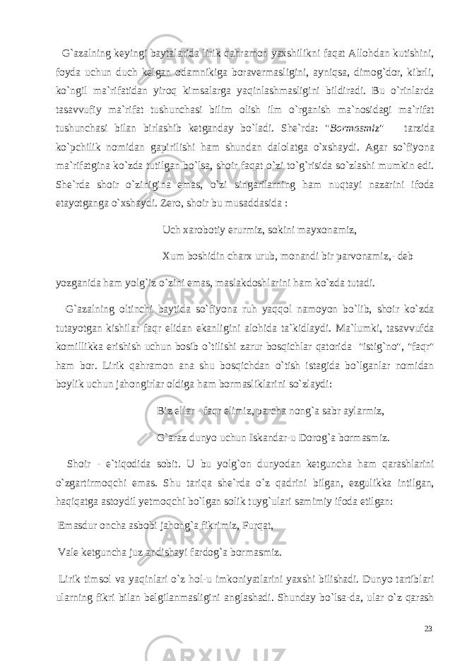  G`azalning keyingi baytalarida lirik qahramon yaxshilikni faqat Allohdan kutishini, foyda uchun duch kelgan odamnikiga boravermasligini, ayniqsa, dimog`dor, kibrli, ko`ngil ma`rifatidan yiroq kimsalarga yaqinlashmasligini bildiradi. Bu o`rinlarda tasavvufiy ma`rifat tushunchasi bilim olish ilm o`rganish ma`nosidagi ma`rifat tushunchasi bilan birlashib ketganday bo`ladi. She`rda: &#34; Bormasmiz &#34; tarzida ko`pchilik nomidan gapirilishi ham shundan dalolatga o`xshaydi. Agar so`fiyona ma`rifatgina ko`zda tutilgan bo`lsa, shoir faqat o`zi to`g`risida so`zlashi mumkin edi. She`rda shoir o`zinigina emas, o`zi singarilarning ham nuqtayi nazarini ifoda etayotganga o`xshaydi. Zero, shoir bu musaddasida : Uch xarobotiy erurmiz, sokini mayxonamiz, Xum boshidin charx urub, monandi bir parvonamiz,- deb yozganida ham yolg`iz o`zini emas, maslakdoshlarini ham ko`zda tutadi. G`azalning oltinchi baytida so`fiyona ruh yaqqol namoyon bo`lib, shoir ko`zda tutayotgan kishilar faqr elidan ekanligini alohida ta`kidlaydi. Ma`lumki, tasavvufda komillikka erishish uchun bosib o`tilishi zarur bosqichlar qatorida &#34;istig`no&#34;, &#34;faqr&#34; ham bor. Lirik qahramon ana shu bosqichdan o`tish istagida bo`lganlar nomidan boylik uchun jahongirlar oldiga ham bormasliklarini so`zlaydi: Biz ellar - faqr elimiz, parcha nong`a sabr aylarmiz, G`araz dunyo uchun Iskandar-u Dorog`a bormasmiz. Shoir - e`tiqodida sobit. U bu yolg`on dunyodan ketguncha ham qarashlarini o`zgartirmoqchi emas. Shu tariqa she`rda o`z qadrini bilgan, ezgulikka intilgan, haqiqatga astoydil yetmoqchi bo`lgan solik tuyg`ulari samimiy ifoda etilgan: Emasdur oncha asbobi jahong`a fikrimiz, Furqat, Vale ketguncha juz andishayi fardog`a bormasmiz. Lirik timsol va yaqinlari o`z hol-u imkoniyatlarini yaxshi bilishadi. Dunyo tartiblari ularning fikri bilan belgilanmasligini anglashadi. Shunday bo`lsa-da, ular o`z qarash 23 