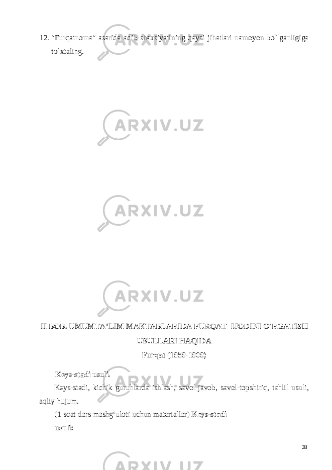 12. &#34;Furqatnoma&#34; asarida adib shaxsiyatining qaysi jihatlari namoyon bo`lganligiga to`xtaling. II BOB. UMUMTA’LIM MAKTABLARIDA FURQAT IJODINI O‘RGATISH USULLARI HAQIDA Furqat (1959-1909) Keys-stadi usuli. Keys-stadi, kichik guruhlarda ishlash, savol-javob, savol-topshiriq, tahlil usuli, aqliy hujum. (1 soat dars mashg‘uloti uchun materiallar) Keys-stadi usuli: 28 