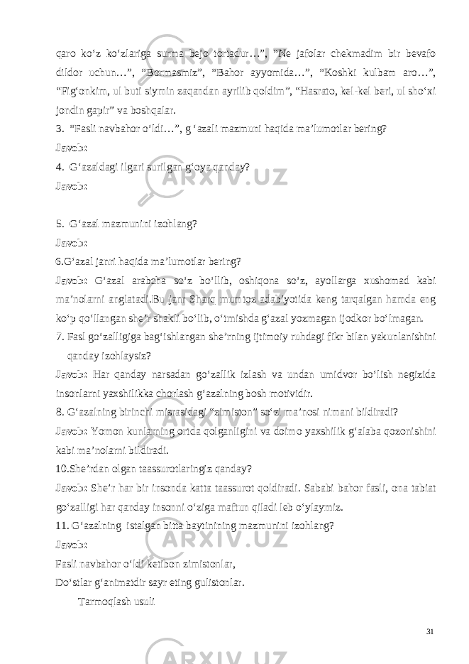 qaro ko‘z ko‘zlariga surma bejo tortadur…”, “Ne jafolar chekmadim bir bevafo dildor uchun…”, “Bormasmiz”, “Bahor ayyomida…”, “Koshki kulbam aro…”, “Fig‘onkim, ul buti siymin zaqandan ayrilib qoldim”, “Hasrato, kel-kel beri, ul sho‘xi jondin gapir” va boshqalar. 3. “Fasli navbahor o‘ldi…”, g ‘azali mazmuni haqida ma’lumotlar bering? Javob: 4. G‘azaldagi ilgari surilgan g‘oya qanday? Javob: 5. G‘azal mazmunini izohlang? Javob: 6.G‘azal janri haqida ma’lumotlar bering? Javob: G‘azal arabcha so‘z bo‘llib, oshiqona so‘z, ayollarga xushomad kabi ma’nolarni anglatadi.Bu janr Sharq mumtoz adabiyotida keng tarqalgan hamda eng ko‘p qo‘llangan she’r shakli bo‘lib, o‘tmishda g‘azal yozmagan ijodkor bo‘lmagan. 7. Fasl go‘zalligiga bag‘ishlangan she’rning ijtimoiy ruhdagi fikr bilan yakunlanishini qanday izohlaysiz? Javob: Har qanday narsadan go‘zallik izlash va undan umidvor bo‘lish negizida insonlarni yaxshilikka chorlash g‘azalning bosh motividir. 8. G‘azalning birinchi misrasidagi “zimiston” so‘zi ma’nosi nimani bildiradi? Javob: Yomon kunlarning ortda qolganligini va doimo yaxshilik g‘alaba qozonishini kabi ma’nolarni bildiradi. 10.She’rdan olgan taassurotlaringiz qanday? Javob: She’r har bir insonda katta taassurot qoldiradi. Sababi bahor fasli, ona tabiat go‘zalligi har qanday insonni o‘ziga maftun qiladi leb o‘ylaymiz. 11. G‘azalning istalgan bitta baytinining mazmunini izohlang? Javob: Fasli navbahor o‘ldi ketibon zimistonlar, Do‘stlar g‘animatdir sayr eting gulistonlar. Tarmoqlash usuli 31 