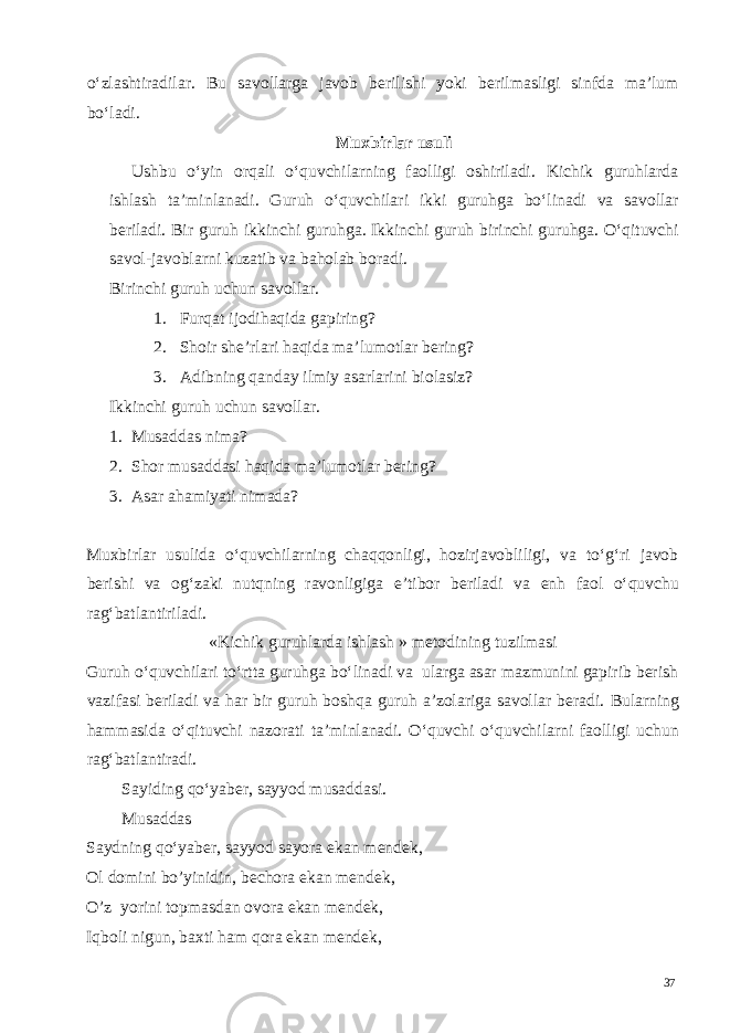 o‘zlashtiradilar. Bu savollarga javob berilishi yoki berilmasligi sinfda ma’lum bo‘ladi. Muxbirlar usuli Ushbu o‘yin orqali o‘quvchilarning faolligi oshiriladi. Kichik guruhlarda ishlash ta’minlanadi. Guruh o‘quvchilari ikki guruhga bo‘linadi va savollar beriladi. Bir guruh ikkinchi guruhga. Ikkinchi guruh birinchi guruhga. O‘qituvchi savol-javoblarni kuzatib va baholab boradi. Birinchi guruh uchun savollar. 1. Furqat ijodihaqida gapiring? 2. Shoir she’rlari haqida ma’lumotlar bering? 3. Adibning qanday ilmiy asarlarini biolasiz? Ikkinchi guruh uchun savollar. 1. Musaddas nima? 2. Shor musaddasi haqida ma’lumotlar bering? 3. Asar ahamiyati nimada? Muxbirlar usulida o‘quvchilarning chaqqonligi, hozirjavobliligi, va to‘g‘ri javob berishi va og‘zaki nutqning ravonligiga e’tibor beriladi va enh faol o‘quvchu rag‘batlantiriladi. «Kichik guruhlarda ishlash » metodining tuzilmasi Guruh o‘quvchilari to‘rtta guruhga bo‘linadi va ularga asar mazmunini gapirib berish vazifasi beriladi va har bir guruh boshqa guruh a’zolariga savollar beradi. Bularning hammasida o‘qituvchi nazorati ta’minlanadi. O‘quvchi o‘quvchilarni faolligi uchun rag‘batlantiradi. Sayiding qo‘yaber, sayyod musaddasi. Musaddas Saydning qo‘yaber, sayyod sayora ekan mendek, Ol domini bo’yinidin, bechora ekan mendek, O’z yorini topmasdan ovora ekan mendek, Iqboli nigun, baxti ham qora ekan mendek, 37 