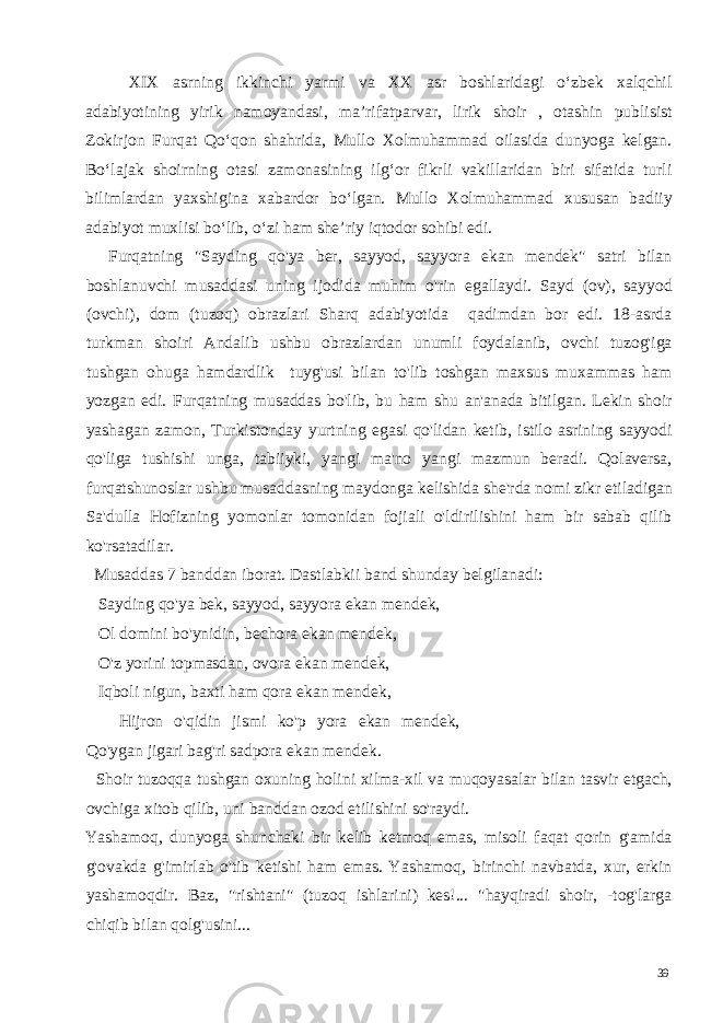 XIX asrning ikkinchi yarmi va XX asr boshlaridagi o‘zbek xalqchil adabiyotining yirik namoyandasi, ma’rifatparvar, lirik shoir , otashin publisist Zokirjon Furqat Qo‘qon shahrida, Mullo Xolmuhammad oilasida dunyoga kelgan. Bo‘lajak shoirning otasi zamonasining ilg‘or fikrli vakillaridan biri sifatida turli bilimlardan yaxshigina xabardor bo‘lgan. Mullo Xolmuhammad xususan badiiy adabiyot muxlisi bo‘lib, o‘zi ham she’riy iqtodor sohibi edi. Furqatning &#34;Sayding qo&#39;ya ber, sayyod, sayyora ekan mendek&#34; satri bilan boshlanuvchi musaddasi uning ijodida muhim o&#39;rin egallaydi. Sayd (ov), sayyod (ovchi), dom (tuzoq) obrazlari Sharq adabiyotida qadimdan bor edi. 18-asrda turkman shoiri Andalib ushbu obrazlardan unumli foydalanib, ovchi tuzog&#39;iga tushgan ohuga hamdardlik tuyg&#39;usi bilan to&#39;lib toshgan maxsus muxammas ham yozgan edi. Furqatning musaddas bo&#39;lib, bu ham shu an&#39;anada bitilgan. Lekin shoir yashagan zamon, Turkistonday yurtning egasi qo&#39;lidan ketib, istilo asrining sayyodi qo&#39;liga tushishi unga, tabiiyki, yangi ma&#39;no yangi mazmun beradi. Qolaversa, furqatshunoslar ushbu musaddasning maydonga kelishida she&#39;rda nomi zikr etiladigan Sa&#39;dulla Hofizning yomonlar tomonidan fojiali o&#39;ldirilishini ham bir sabab qilib ko&#39;rsatadilar. Musaddas 7 banddan iborat. Dastlabkii band shunday belgilanadi: Sayding qo&#39;ya bek, sayyod, sayyora ekan mendek, Ol domini bo&#39;ynidin, bechora ekan mendek, O&#39;z yorini topmasdan, ovora ekan mendek, Iqboli nigun, baxti ham qora ekan mendek, Hijron o&#39;qidin jismi ko&#39;p yora ekan mendek, Qo&#39;ygan jigari bag&#39;ri sadpora ekan mendek. Shoir tuzoqqa tushgan oxuning holini xilma-xil va muqoyasalar bilan tasvir etgach, ovchiga xitob qilib, uni banddan ozod etilishini so&#39;raydi. Yashamoq, dunyoga shunchaki bir kelib ketmoq emas, misoli faqat qorin g&#39;amida g&#39;ovakda g&#39;imirlab o&#39;tib ketishi ham emas. Yashamoq, birinchi navbatda, xur, erkin yashamoqdir. Baz, &#34;rishtani&#34; (tuzoq ishlarini) kes!... &#34;hayqiradi shoir, -tog&#39;larga chiqib bilan qolg&#39;usini... 39 