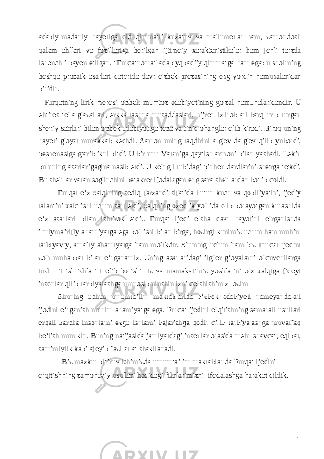 adabiy-madaniy hayotiga oid qimmatli kuzatuv va ma&#39;lumotlar ham, zamondosh qalam ahllari va fozillariga berilgan ijtimoiy xarakteristikalar ham jonli tarzda ishonchli bayon etilgan. &#34;Furqatnoma&#34; adabiyqbadiiy qimmatga ham ega: u shoirning boshqa prozaik asarlari qatorida davr o&#39;zbek prozasining eng yorqin namunalaridan biridir. Furqatning lirik merosi o&#39;zbek mumtoz adabiyotining go&#39;zal namunalaridandir. U ehtiros to&#39;la g&#39;azallari, erkka tashna musaddaslari, hijron iztiroblari barq urib turgan she&#39;riy satrlari bilan o&#39;zbek adabiyotiga toza va tiniq ohanglar olib kiradi. Biroq uning hayoti g&#39;oyat murakkab kechdi. Zamon uning taqdirini alg&#39;ov-dalg&#39;ov qilib yubordi, peshonasiga g&#39;ariblikni bitdi. U bir umr Vataniga qaytish armoni bilan yashadi. Lekin bu uning asarlarigagina nasib etdi. U ko&#39;ngli tubidagi pinhon dardlarini she&#39;rga to&#39;kdi. Bu she&#39;rlar vatan sog&#39;inchini betakror ifodalagan eng sara she&#39;rlardan bo&#39;lib qoldi. Furqat o‘z xalqining sodiq farzandi sifatida butun kuch va qobiliyatini, ijodiy talantini xalq ishi uchun sarf etdi, xalqning ozodlik yo‘lida olib borayotgan kurashida o‘z asarlari bilan ishtirok etdi.. Furqat ijodi o‘sha davr hayotini o‘rganishda ilmiyma’rifiy ahamiyatga ega bo‘lishi bilan birga, hozirgi kunimiz uchun ham muhim tarbiyaviy, amaliy ahamiyatga ham molikdir. Shuning uchun ham biz Furqat ijodini zo‘r muhabbat bilan o‘rganamiz. Uning asarlaridagi ilg‘or g‘oyalarni o‘quvchilarga tushuntirish ishlarini olib borishimiz va mamakatimiz yoshlarini o‘z xalqiga fidoyi insonlar qilib tarbiyalashga munosib ulushimizni qo‘shishimiz lozim. Shuning uchun umumta’lim maktablarida o‘zbek adabiyoti namoyandalari ijodini o‘rganish muhim ahamiyatga ega. Furqat ijodini o‘qitishning samarali usullari orqali barcha insonlarni ezgu ishlarni bajarishga qodir qilib tarbiyalashga muvaffaq bo‘lish mumkin. Buning natijasida jamiyatdagi insonlar orasida mehr-shavqat, oqibat, samimiylik kabi ajoyib fazilatlat shakllanadi. Biz mazkur bitiruv ishimizda umumta’lim maktablarida Furqat ijodini o‘qitishning zamonaviy usullari haqidagi fikrlarimizni ifodalashga harakat qildik. 5 