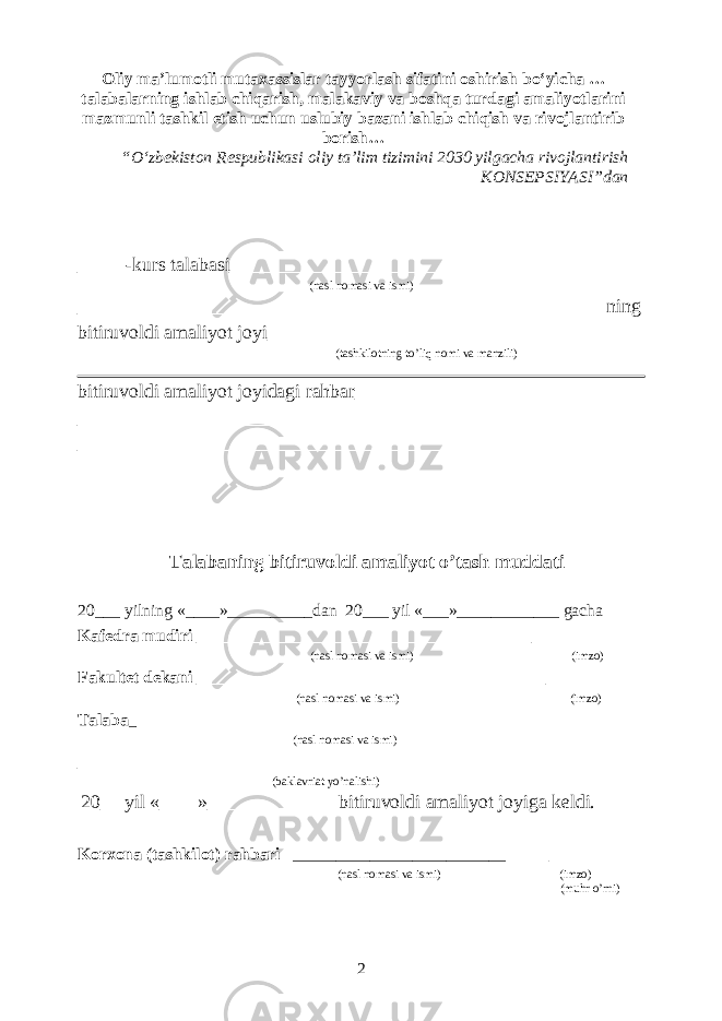 Oliy ma’lumotli mutaxassislar tayyorlash sifatini oshirish bo‘yicha … talabalarning ishlab chiqarish, malakaviy va boshqa turdagi amaliyotlarini mazmunli tashkil etish uchun uslubiy bazani ishlab chiqish va rivojlantirib borish … “ O‘zbekiston Respublikasi oliy ta’lim tizimini 2030 yilgacha rivojlantirish KONSEPSIYASI ” dan _____-kurs talabasi__________________________________________ (nasl nomasi va ismi) ______________________________________________________ ning bitiruvoldi amaliyot joyi_____________________________________ (tashkilotning to’liq nomi va manzili) bitiruvoldi amaliyot joyidagi rahbar_______________________________ __________________________________________________________ __________________________________________________________ Talabaning bitiruvoldi amaliyot o’tash muddati 20___ yilning «____»__________dan 20___ yil «___»____________ gacha Kafedra mudiri _________________________________ __________ (nasl nomasi va ismi) (imzo) Fakultet dekani ___________________________________ __________ (nasl nomasi va ismi) (imzo) Talaba _ ____________________________________________________ (nasl nomasi va ismi) __________________________________________________________ (baklavriat yo’nalishi) 20__ yil «____»_____________ bitiruvoldi amaliyot joyiga keldi. Korxona (tashkilot) rahbari _________________________ ________ (nasl nomasi va ismi) (imzo) (muhr o’rni) 2 
