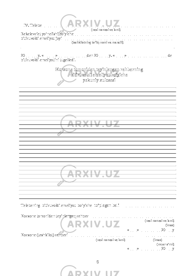  IV. Talaba ___________________________________________________________________ (nasl nomasi va ismi) Bakalavriat yo’nalishi bo’yicha__________________________________________________ bitiruvoldi amali yot joyi_________________________________________ _______________ (tashkilotning to’liq nomi va manzili) 20______ y. «______»_______________dan 20_____ y. «_____»____________________ da bitiruvoldi amaliyotini tugalladi . Korxona tomonidan tayinlangan rahbarning bitiruvoldi amaliyot bo’yicha yakuniy xulosasi Talabaning bitiruvoldi amaliyot bo’yicha to’plagan bali _________________________ Korxona tomonidan tayinlangan rahbar __________________________________________ (nasl nomasi va ismi) (imzo) «____» ___________20___ y Korxona (tashkilot) rahbari ________________________________ _______________ (nasl nomasi va ismi) (imzo) (muxr o’rni) «____» ___________20___ y 6 