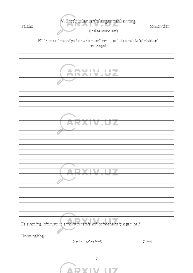V. Institutdan tayinlangan rahbarning Talaba___________________________________________________ tomonidan (nasl nomasi va ismi) Bitiruvoldi amaliyot davrida ortirgan ko’nikmasi t o’ g’risidagi xulosasi Talabaning bitiruvoldi amaliyot natijalari bo’yicha to’plagan bali ______________ Ilmiy rahbar______________________________________ ______________ (nasl nomasi va ismi) (imzo) 7 