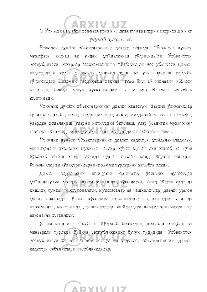 1. Ўсимлик дунёси объектларининг давлат кадастрини юритишнинг умумий қоидалари. Ўсимлик дунёси объектларининг давлат кадастри &#34;Ўсимлик дунёси муҳофаза қилиш ва ундан фойдаланиш тўғрисида&#34;ги Ўзбекистон Республикаси Вазирлар Маҳкамасининг &#34;Ўзбекистон Республикаси Давлат кадастрлари ягона тизимини ташкил этиш ва уни юритиш тартиби тўғрисидаги Низомни тасдиқлаш ҳақида&#34; 1996 йил 17 июлдаги 255-сон қарорига, бошқа қонун ҳужжатларига ва мазкур Низомга мувофиқ юритилади. Ўсимлик дунёси объектларининг давлат кадастри ёввойи ўсимликлар турлари таркиби, сони, географик тарқалиши, миқдорий ва сифат тавсифи, улардан фодаланиш, уларни иқтисодий баҳолаш, улар ўсадиган муҳитнинг тавсифи тўғрисидаги узлуксиз янгиланиб турадиган ахборот тизими. Ўсимлик дунёси объектларининг давлат кадастри фойдаланиладиган, минтақадаги экологик муҳитга таъсир кўрсатадиган ёки камёб ва тури йўқолиб кетиш хавфи остида турган ёввойи ҳолда ўсувчи томирли ўсимликлар ва қўзиқоринларнинг ҳамма турларини ҳисобга олади. Давлат кадастрини юритувчи органлар, ўсимлик дунёсидан фойдаланувчи юридик шахслар: қишлоқ хўжалигида банд бўлган ерларда қишлоқ хўжалиги корхоналари, муассасалар ва ташкилотлар; давлат ўрмон фонди ерларида ўрмон хўжалиги корхоналари; заҳиралардаги ерларда корхоналар, муассасалар, ташкилотлар, жойлардаги давлат ҳокимиятининг ваколатли органлари: ўсимликларнинг камёб ва йўқолиб бораётган, доривор озиқбоп ва манзарали турлари бўйича республиканинг бутун ҳудудида Ўзбекистон Республикаси Фанлар академияси ўсимлик дунёси объектларининг давлат кадастри субъектлари ҳисобланадилар. 