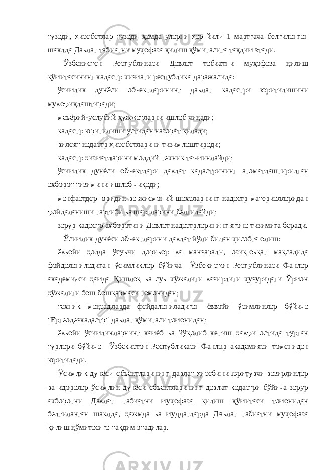 тузади, хисоботлар тузади ҳамда уларни ҳар йили 1 мартгача белгиланган шаклда Давлат табиатни муҳофаза қилиш қўмитасига тақдим этади. Ўзбекистон Республикаси Давлат табиатни муҳофаза қилиш қўмитасининг кадастр хизмати республика даражасида: ўсимлик дунёси объектларининг давлат кадастри юритилишини мувофиқлаштиради; меъёрий-услубий ҳужжатларни ишлаб чиқади; кадастр юритилиши устидан назорат қилади; вилоят кадастр ҳисоботларини тизимлаштиради; кадастр хизматларини моддий-техник таъминлайди; ўсимлик дунёси объектлари давлат кадастрининг атоматлаштирилган ахборот тизимини ишлаб чиқади; манфаатдор юридик ва жисмоний шахсларнинг кадастр материалларидан фойдаланиши тартиби ва шартларини белгилайди; зарур кадастр ахборотини Давлат кадастрларининг ягона тизимига беради. Ўсимлик дунёси объектларини давлат йўли билан ҳисобга олиш: ёввойи ҳолда ўсувчи доривор ва манзарали, озиқ-овқат мақсадида фойдаланиладиган ўсимликлар бўйича Ўзбекистон Республикаси Фанлар академияси ҳамда Қишлоқ ва сув хўжалиги вазирлиги ҳузуридаги Ўрмон хўжалиги бош бошқармаси томонидан; техник мақсадларда фойдаланиладиган ёввойи ўсимликлар бўйича &#34;Ергеодезкадастр&#34; давлат қўмитаси томонидан; ёввойи ўсимликларнинг камёб ва йўқолиб кетиш хавфи остида турган турлари бўйича Ўзбекистон Республикаси Фанлар академияси томонидан юритилади. Ўсимлик дунёси объектларининг давлат ҳисобини юритувчи вазирликлар ва идоралар ўсимлик дунёси объектларининг давлат кадастри бўйича зарур ахборотни Давлат табиатни муҳофаза қилиш қўмитаси томонидан белгиланган шаклда, ҳажмда ва муддатларда Давлат табиатни муҳофаза қилиш қўмитасига тақдим этадилар. 