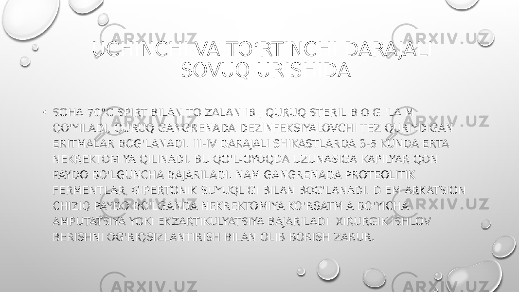  UCHINCHI VA TO‘RTINCHI DARAJALI SOVUQ URISHIDA • SOHA 70°C SPIRT BILAN TO ZALAN IB , QURUQ STERIL B O G &#39;LA M QO&#39;YILADI, QURUQ GANGRENADA DEZINFEKSIYALOVCHI TEZ QURIYDIGAN ERITMALAR BOG&#39;LANADI. III-IV DARAJALI SHIKASTLARDA 3-5 KUNDA ERTA NEKREKTOMIYA QILINADI. BU QO&#39;L-OYOQDA UZUNASIGA KAPILYAR QON PAYDO BO&#39;LGUNCHA BAJARILADI. NAM GANGRENADA PROTEOLITIK FERMENTLAR, GIPERTONIK SUYUQLIGI BILAN BOG&#39;LANADI. D EM ARKATSION CHIZIQ PAYDO BO&#39;LGANDA NEKREKTOMIYA KO&#39;RSATM A BO&#39;YICHA AMPUTATSIYA YOKI EKZARTIKULYATSIYA BAJARILADI. XIRURGIK ISHLOV BERISHNI OG&#39;RIQSIZLANTIRISH BILAN OLIB BORISH ZARUR. 