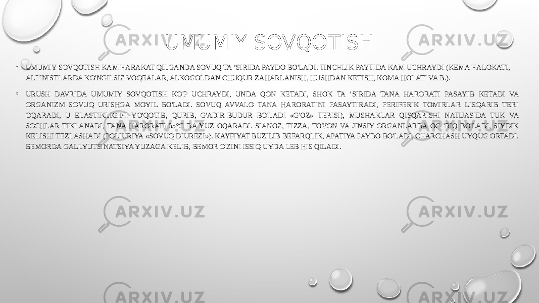 UMUMIY SOVQOTISH • UMUMIY SOVQOTISH KAM HARAKAT QILGANDA SOVUQ TA ’SIRIDA PAYDO BO&#39;LADI. TINCHLIK PAYTIDA KAM UCHRAYDI (KEMA HALOKATI, ALPINISTLARDA KO&#39;NGILSIZ VOQEALAR, ALKOGOLDAN CHUQUR ZAHARLANISH, HUSHDAN KETISH, KOMA HOLATI VA B.). • URUSH DAVRIDA UMUMIY SOVQOTISH KO&#39;P UCHRAYDI, UNDA QON KETADI, SHOK TA ’SIRIDA TANA HARORATI PASAYIB KETADI VA ORGANIZM SOVUQ URISHGA MOYIL BO&#39;LADI. SOVUQ AVVALO TANA HARORATINI PASAYTIRADI, PERIFERIK TOMIRLAR LISQARIB TERI OQARADI, U ELASTIKLIGINI YO&#39;QOTIB, QURIB, G&#39;ADIR-BUDUR BO&#39;LADI «G&#39;OZ» TERISI), MUSHAKLAR QISQARISHI NATIJASIDA TUK VA SOCHLAR TIKLANADI, TANA HARORATI 35°C DA YUZ OQARADI. SIANOZ, TIZZA, TOVON VA JINSIY ORGANLARDA OG &#39;RIQ BO&#39;LADI, SIYDIK KELISHI TEZLASHADI (POLIURIYA «SOVUQ DIUREZI»). KAYFIYAT BUZILIB BEFARQLIK, APATIYA PAYDO BO&#39;LADI, CHARCHASH UYQUG ORTADI. BEMORDA GALLYUTSINATSIYA YUZAGA KELIB, BEMOR O&#39;ZINI ISSIQ UYDA LEB HIS QILADI. 