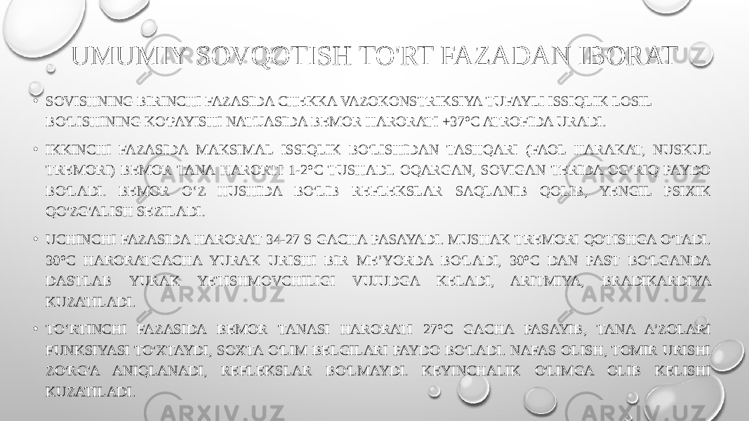 UMUMIY SOVQOTISH TO&#39;RT FAZADAN IBORAT • SOVISHNING BIRINCHI FAZASIDA CHEKKA VAZOKONSTRIKSIYA TUFAYLI ISSIQLIK LOSIL BO&#39;LISHINING KO&#39;PAYISHI NATIJASIDA BEMOR HARORATI +37°C ATROFIDA URADI. • IKKINCHI FAZASIDA MAKSIMAL ISSIQLIK BO&#39;LISHIDAN TASHQARI (FAOL HARAKAT, NUSKUL TREMORI) BEMOR TANA HARORTI 1-2°C TUSHADI. OQARGAN, SOVIGAN TERIDA OG‘RIQ PAYDO BO&#39;LADI. BEMOR O‘Z HUSHIDA BO&#39;LIB REFLEKSLAR SAQLANIB QOLIB, YENGIL PSIXIK QO&#39;ZG&#39;ALISH SEZILADI. • UCHINCHI FAZASIDA HARORAT 34-27 S GACHA PASAYADI. MUSHAK TREMORI QOTISHGA O&#39;TADI. 30°C HARORATGACHA YURAK URISHI BIR ME’YORDA BO&#39;LADI, 30°C DAN PAST BO&#39;LGANDA DASTLAB YURAK YETISHMOVCHILIGI VUJUDGA KELADI, ARITMIYA, BRADIKARDIYA KUZATILADI. • TO‘RTINCHI FAZASIDA BEMOR TANASI HARORATI 27°C GACHA PASAYIB, TANA A’ZOLARI FUNKSIYASI TO&#39;XTAYDI, SOXTA O&#39;LIM BELGILARI PAYDO BO&#39;LADI. NAFAS OLISH, TOMIR URISHI ZO&#39;RG&#39;A ANIQLANADI, REFLEKSLAR BO&#39;LMAYDI. KEYINCHALIK O&#39;LIMGA OLIB KELISHI KUZATILADI. 