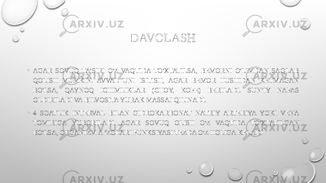 DAVOLASH • AGAR SOVUQ TA’SIRI O&#39;Z VAQTIDA TO&#39;XTATILSA, BEMORNI O&#39;LIMDAN SAQLAB QOLISH MUMKIN. AVVAL UNI ISITISH, AGAR BEMOR HUSHIDAN KETMAGAN BO&#39;LSA, QAYNOQ ICHIMLIKLAR (CHOY, KOFE) BERILADI. SUN’IY NAFAS OLDIRILADI VA BILVOSITA YURAK MASSAJ QILINADI. • 4 SOATLIK INTERVAL BILAN GIDROKARBONAT NATRIY ARTERIYA YOKI VENA TOMIRIGA YUBORILADI. AGAR SOVUQ OLISH O&#39;Z VAQTIDA TO&#39;XTATILGAN BO&#39;LSA, ORGANIZM A ’ZOLARI FUNKSIYASI TEZDA O&#39;Z HOLIGA KELADI 