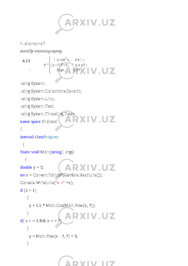 4. shartamali Amaliy топшири қ лар 4.19 .y= { 1.5cos 2x, x<1 ; (x− 2)2+6, 1≤ x≤ 2; 3tgx , x>2. using System; using System.Collections.Generic; using System.Linq; using System.Text; using System.Threading.Tasks name space Shahzod { internal class Program { Static void Main( string [] args) { double y = 0; int x = Convert.ToInt32(Console.ReadLine()); Console.WriteLine( &#34;x =&#34; +x); if (x < 1) { y = 1.5 * Math.Cos(Math.Pow(x, 2)); } if ( x > = 1 && x < = 2) { y = Math.Pow(x - 2, 2) + 6; } 