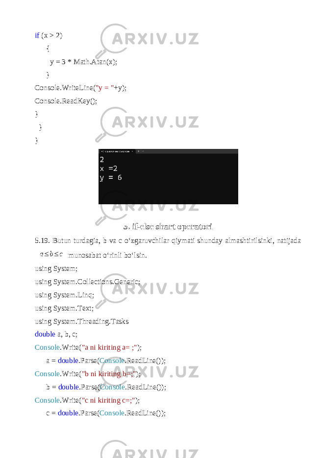 if (x > 2) { y = 3 * Math.Atan(x); } Console.WriteLine( &#34;y = &#34; +y); Console.ReadKey(); } } } 5. if-else shart operatori 5.19. Butun turdagi a, b va c o‘zgaruvchilar qiymati shunday almashtirilsinki, natijadaa≤ b≤ c munosabat o‘rinli bo‘lsin. using System; using System.Collections.Generic; using System.Linq; using System.Text; using System.Threading.Tasks double a, b, c; Console .Write( &#34;a ni kiriting a= ;&#34; ); a = double .Parse( Console .ReadLine()); Console .Write( &#34;b ni kiriting b=;&#34; ); b = double .Parse( Console .ReadLine()); Console .Write( &#34;c ni kiriting с =;&#34; ); c = double .Parse( Console .ReadLine()); 