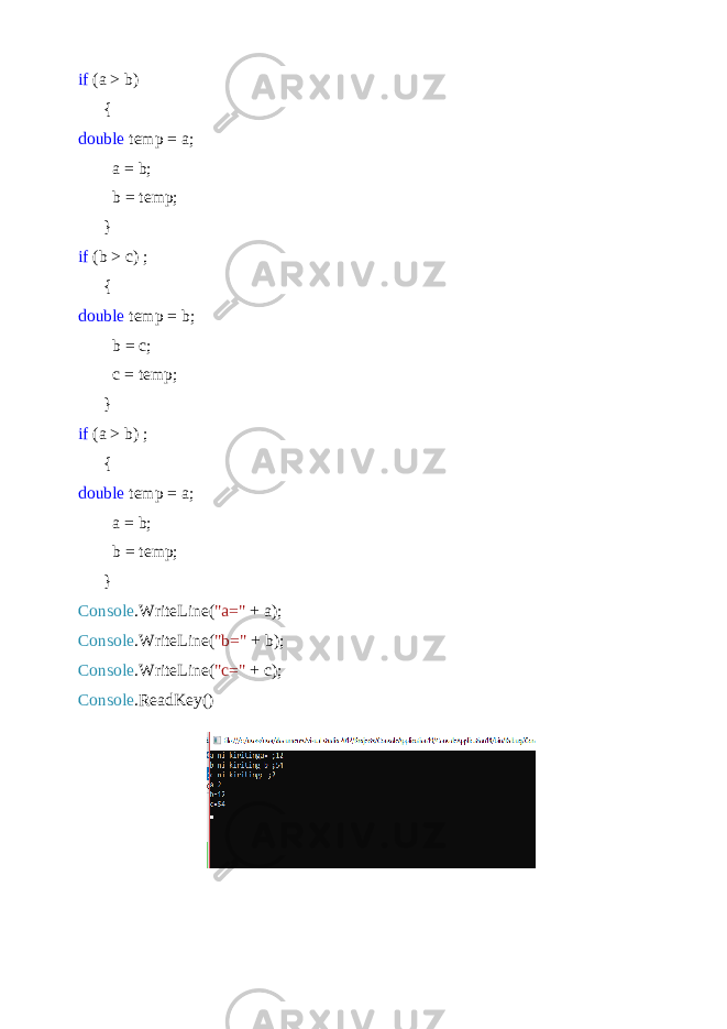 if (a > b) { double temp = a; a = b; b = temp; } if (b > c) ; { double temp = b; b = c; c = temp; } if (a > b) ; { double temp = a; a = b; b = temp; } Console .WriteLine( &#34;a=&#34; + a); Console .WriteLine( &#34;b=&#34; + b); Console .WriteLine( &#34;c=&#34; + c); Console .ReadKey() 