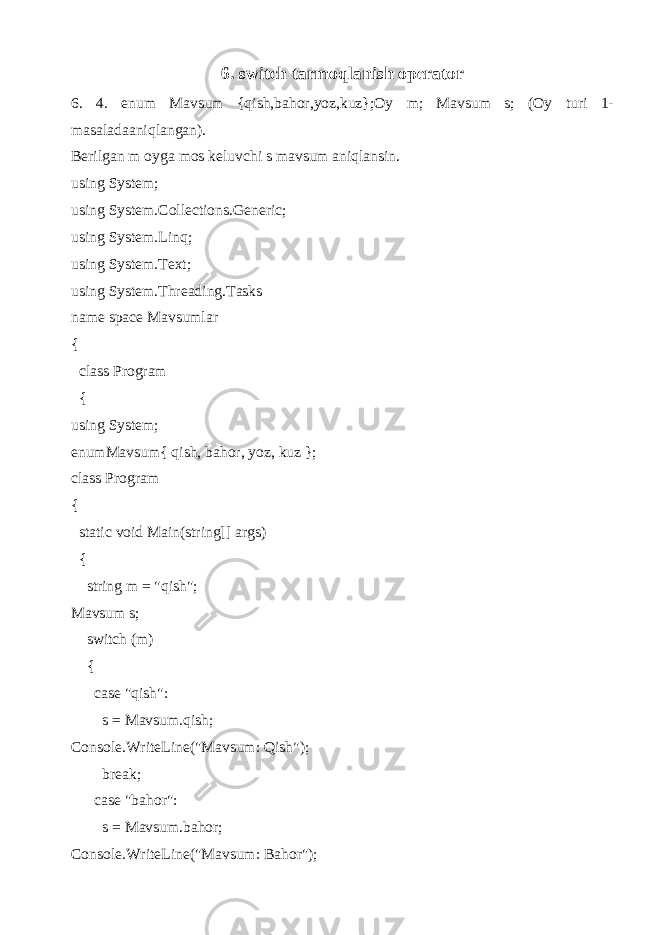 6. switch tarmoqlanish operator 6. 4. enum Mavsum {qish,bahor,yoz,kuz};Oy m; Mavsum s; (Oy turi 1- masaladaaniqlangan). Berilgan m oyga mos keluvchi s mavsum aniqlansin. using System; using System.Collections.Generic; using System.Linq; using System.Text; using System.Threading.Tasks name space Mavsumlar { class Program { using System; enumMavsum{ qish, bahor, yoz, kuz }; class Program { static void Main(string[] args) { string m = &#34;qish&#34;; Mavsum s; switch (m) { case &#34;qish&#34;: s = Mavsum.qish; Console.WriteLine(&#34;Mavsum: Qish&#34;); break; case &#34;bahor&#34;: s = Mavsum.bahor; Console.WriteLine(&#34;Mavsum: Bahor&#34;); 