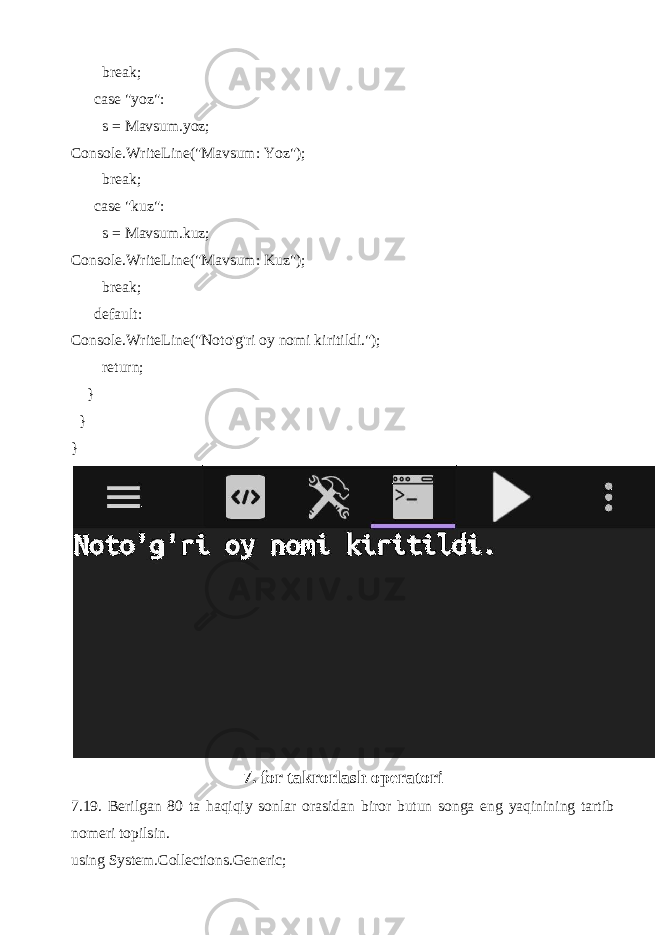  break; case &#34;yoz&#34;: s = Mavsum.yoz; Console.WriteLine(&#34;Mavsum: Yoz&#34;); break; case &#34;kuz&#34;: s = Mavsum.kuz; Console.WriteLine(&#34;Mavsum: Kuz&#34;); break; default: Console.WriteLine(&#34;Noto&#39;g&#39;ri oy nomi kiritildi.&#34;); return; } } } 7. for takrorlash operatori 7.19. Berilgan 80 ta haqiqiy sonlar orasidan biror butun songa eng yaqinining tartib nomeri topilsin. using System.Collections.Generic; 