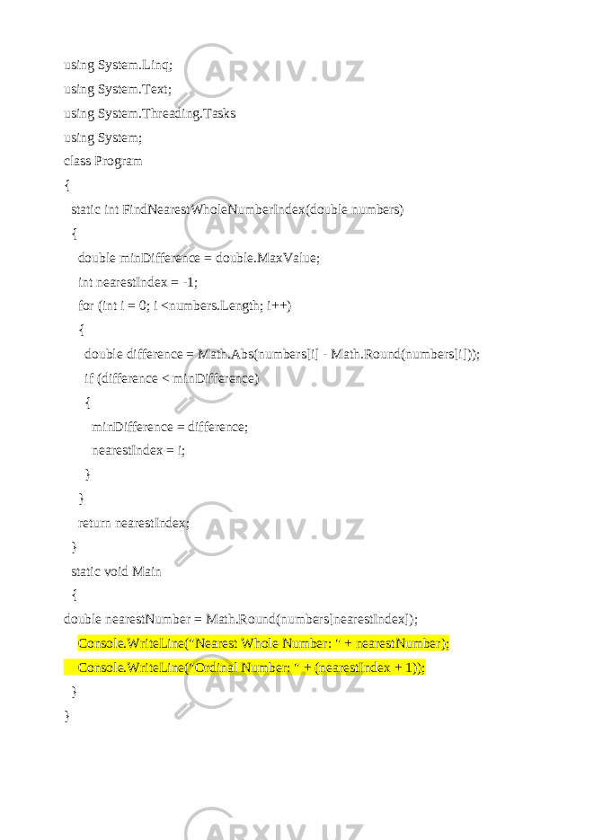 using System.Linq; using System.Text; using System.Threading.Tasks using System; class Program { static int FindNearestWholeNumberIndex(double numbers) { double minDifference = double.MaxValue; int nearestIndex = -1; for (int i = 0; i <numbers.Length; i++) { double difference = Math.Abs(numbers[i] - Math.Round(numbers[i])); if (difference < minDifference) { minDifference = difference; nearestIndex = i; } } return nearestIndex; } static void Main { double nearestNumber = Math.Round(numbers[nearestIndex]); Console.WriteLine(&#34;Nearest Whole Number: &#34; + nearestNumber); Console.WriteLine(&#34;Ordinal Number: &#34; + (nearestIndex + 1)); } } 