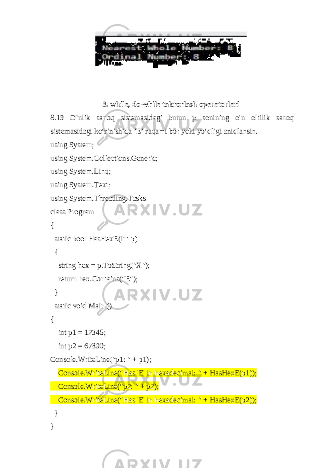 8. while, do-while takrorlash operatorlari 8.19 O‘nlik sanoq sistemasidagi butun p sonining o‘n oltilik sanoq sistemasidagi ko‘rinishida ’E’ raqami bor yoki yo‘qligi aniqlansin. using System; using System.Collections.Generic; using System.Linq; using System.Text; using System.Threading.Tasks class Program { static bool HasHexE(int p) { string hex = p.ToString(&#34;X&#34;); return hex.Contains(&#34;E&#34;); } static void Main () { int p1 = 12345; int p2 = 67890; Console.WriteLine(&#34;p1: &#34; + p1); Console.WriteLine(&#34;Has &#39;E&#39; in hexadecimal: &#34; + HasHexE(p1)); Console.WriteLine(&#34;p2: &#34; + p2); Console.WriteLine(&#34;Has &#39;E&#39; in hexadecimal: &#34; + HasHexE(p2)); } } 