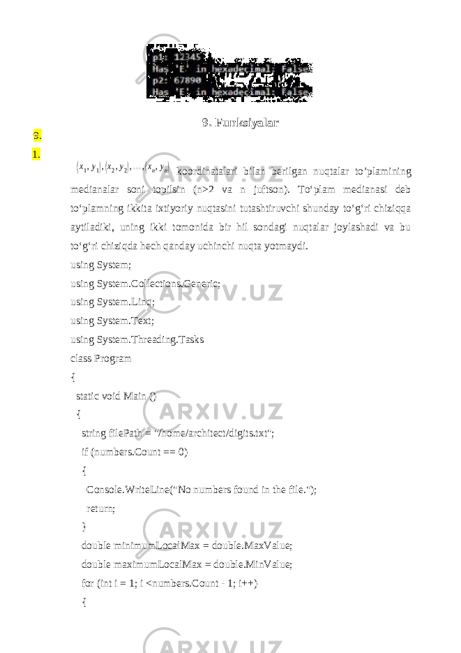 9. Funksiyalar 9. 1.(x1,y1),(x2,y2),...,(xn,yn) koordinatalari bilan berilgan nuqtalar to’plamining medianalar soni topilsin (n>2 va n juftson). To‘plam medianasi deb to‘plamning ikkita ixtiyoriy nuqtasini tutashtiruvchi shunday to‘g‘ri chiziqqa aytiladiki, uning ikki tomonida bir hil sondagi nuqtalar joylashadi va bu to‘g‘ri chiziqda hech qanday uchinchi nuqta yotmaydi. using System; using System.Collections.Generic; using System.Linq; using System.Text; using System.Threading.Tasks class Program { static void Main () { string filePath = &#34;/home/architect/digits.txt&#34;; if (numbers.Count == 0) { Console.WriteLine(&#34;No numbers found in the file.&#34;); return; } double minimumLocalMax = double.MaxValue; double maximumLocalMax = double.MinValue; for (int i = 1; i <numbers.Count - 1; i++) { 