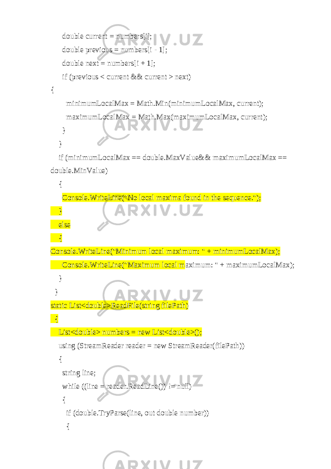  double current = numbers[i]; double previous = numbers[i - 1]; double next = numbers[i + 1]; if (previous < current && current > next) { minimumLocalMax = Math.Min(minimumLocalMax, current); maximumLocalMax = Math.Max(maximumLocalMax, current); } } if (minimumLocalMax == double.MaxValue&& maximumLocalMax == double.MinValue) { Console.WriteLine(&#34;No local maxima found in the sequence.&#34;); } else { Console.WriteLine(&#34;Minimum local maximum: &#34; + minimumLocalMax); Console.WriteLine(&#34;Maximum local m aximum: &#34; + maximumLocalMax); } } static List<double>ReadFile(string filePath) { List<double> numbers = new List<double>(); using (StreamReader reader = new StreamReader(filePath)) { string line; while ((line = reader.ReadLine()) != null) { if (double.TryParse(line, out double number)) { 