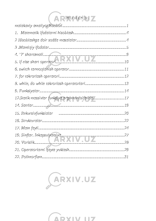 Mundarija: malakaviy amaliyot hisoboti ............................................................ 1 1. Matematik ifodalarni hisoblash .................................................. 4 2 Hisoblashga doir sodda masalalar ............................................... 4 3 . Mantiqiy ifodalar ......................................................................... 5 4. ’?’ shartamali ............................................................................... 9 5. if-else shart operatori ................................................................. 10 6. switch tarmoqlanish operator .................................................... 11 7. for takrorlash operatori ............................................................. 12 8. while, do-while takrorlash operatorlari ..................................... 13 9. Funksiyalar ................................................................................ 14 12.Statik massivlar funksiya argument sifatida ............................. 17 14. Satrlar ...................................................................................... 19 15. Rekursivfunksialar .............................................................. 20 16. Strukturalar .............................................................................. 22 17. Matn fayli ................................................................................. 24 19. Sinflar. Inkapsulyatsiya ............................................................ 27 20. Vorislik ..................................................................................... 28 21. Operatorlarni qayta yuklash .................................................... 29 22. Polimorfizm .............................................................................. 31 