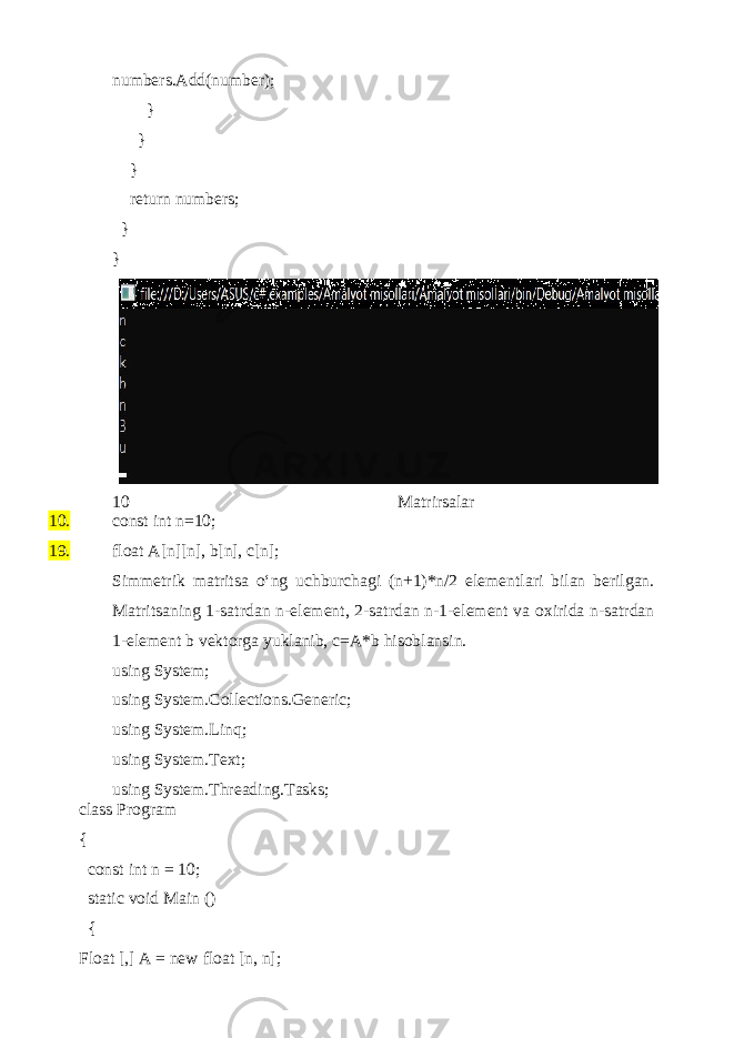 numbers.Add(number); } } } return numbers; } } 10 Matrirsalar 10. 19. const int n=10; float A[n][n], b[n], c[n]; Simmetrik matritsa o‘ng uchburchagi (n+1)*n/2 elementlari bilan berilgan. Matritsaning 1-satrdan n-element, 2-satrdan n-1-element va oxirida n-satrdan 1-element b vektorga yuklanib, c=A*b hisoblansin. using System; using System.Collections.Generic; using System.Linq; using System.Text; using System.Threading.Tasks; class Program { const int n = 10; static void Main () { Float [,] A = new float [n, n]; 
