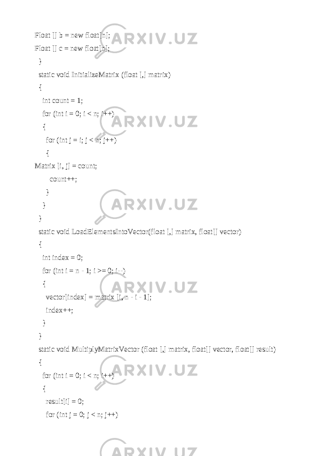 Float [] b = new float[n]; Float [] c = new float[n]; } static void InitializeMatrix (float [,] matrix) { int count = 1; for (int i = 0; i < n; i++) { for (int j = i; j < n; j++) { Matrix [i, j] = count; count++; } } } static void LoadElementsIntoVector(float [,] matrix, float[] vector) { int index = 0; for (int i = n - 1; i >= 0; i--) { vector[index] = matrix [i, n - i - 1]; index++; } } static void MultiplyMatrixVector (float [,] matrix, float[] vector, float[] result) { for (int i = 0; i < n; i++) { result[i] = 0; for (int j = 0; j < n; j++) 