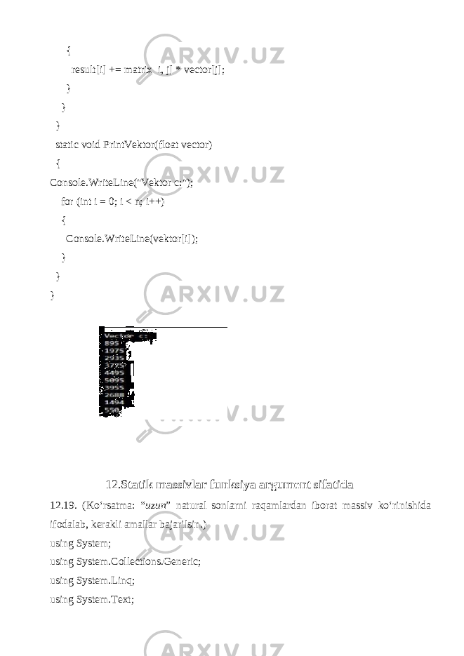  { result[i] += matrix i, j] * vector[j]; } } } static void PrintVektor(float vector) { Console.WriteLine(&#34;Vektor c:&#34;); for (int i = 0; i < n; i++) { Console.WriteLine(vektor[i]); } } } 12. Statik massivlar funksiya argument sifatida 12.19. (Ko‘rsatma: “ uzun ” natural sonlarni raqamlardan iborat massiv ko‘rinishida ifodalab, kerakli amallar bajarilsin.) using System; using System.Collections.Generic; using System.Linq; using System.Text; 