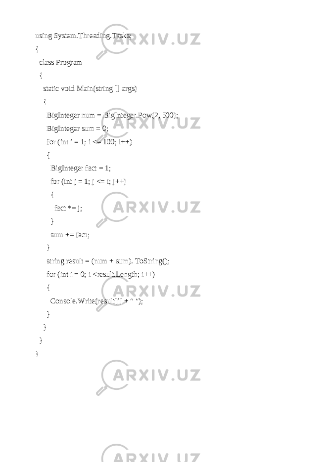 using System.Threading.Tasks; { class Program { static void Main(string [] args) { BigInteger num = BigInteger.Pow(2, 500); BigInteger sum = 0; for (int i = 1; i <= 100; i++) { BigInteger fact = 1; for (int j = 1; j <= i; j++) { fact *= j; } sum += fact; } string result = (num + sum). ToString(); for (int i = 0; i <result.Length; i++) { Console.Write(result[i] + &#34; &#34;); } } } } 