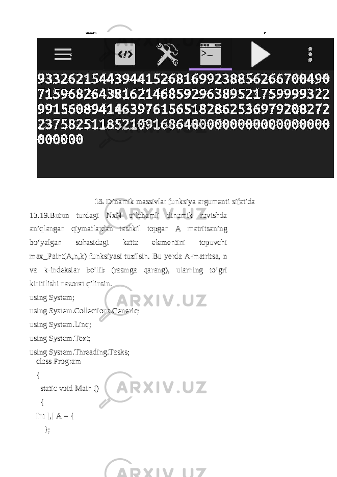 13. Dinamik massivlar funksiya argumenti sifatida 13.19.Butun turdagi NxN o‘lchamli dinamik ravishda aniqlangan qiymatlardan tashkil topgan A matritsaning bo‘yalgan sohasidagi katta elementini topuvchi max_Paint(A,n,k) funksiyasi tuzilsin. Bu yerda A-matritsa, n va k-indekslar bo‘lib (rasmga qarang), ularn ing to‘gri kiritilishi nazorat qilinsin . using System; using System.Collections.Generic; using System.Linq; using System.Text; using System.Threading.Tasks; class Program { static void Main () { Int [,] A = { }; 