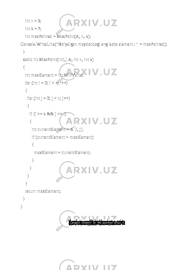  int n = 3; int k = 2; int maxPainted = MaxPaint(A, n, k); Console.WriteLine(&#34;Bo’yalgan maydondagi eng katta element : &#34; + maxPainted); } static int MaxPaint(int[,] A, int n, int k) { int maxElement = int.MinValue; for (int i = 0; i < n; i++) { for (int j = 0; j < n; j++) { if (i >= k && j <= i) { int currentElement = A [i, j]; if (currentElement > maxElement) { maxElement = currentElement; } } } } return maxElement; } } 