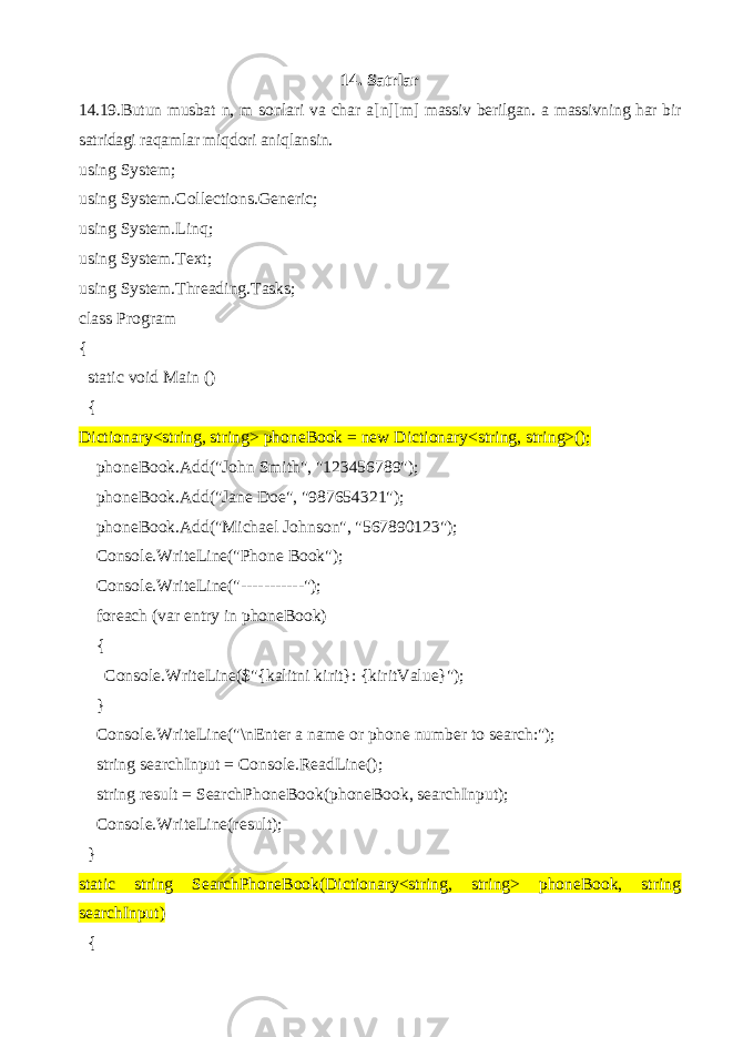 14. Satrlar 14.19. Butun musbat n , m sonlari va char a[n][m] massiv berilgan. a massivning har bir satridagi raqamlar miqdori aniqlansin. using System; using System.Collections.Generic; using System.Linq; using System.Text; using System.Threading.Tasks; class Program { static void Main () { Dictionary<string, string> phoneBook = new Dictionary<string, string>(); phoneBook.Add(&#34;John Smith&#34;, &#34;123456789&#34;); phoneBook.Add(&#34;Jane Doe&#34;, &#34;987654321&#34;); phoneBook.Add(&#34;Michael Johnson&#34;, &#34;567890123&#34;); Console.WriteLine(&#34;Phone Book&#34;); Console.WriteLine(&#34;-----------&#34;); foreach (var entry in phoneBook) { Console.WriteLine($&#34;{kalitni kirit}: {kiritValue}&#34;); } Console.WriteLine(&#34;\nEnter a name or phone number to search:&#34;); string searchInput = Console.ReadLine(); string result = SearchPhoneBook(phoneBook, searchInput); Console.WriteLine(result); } static string SearchPhoneBook(Dictionary<string, string> phoneBook, string searchInput) { 