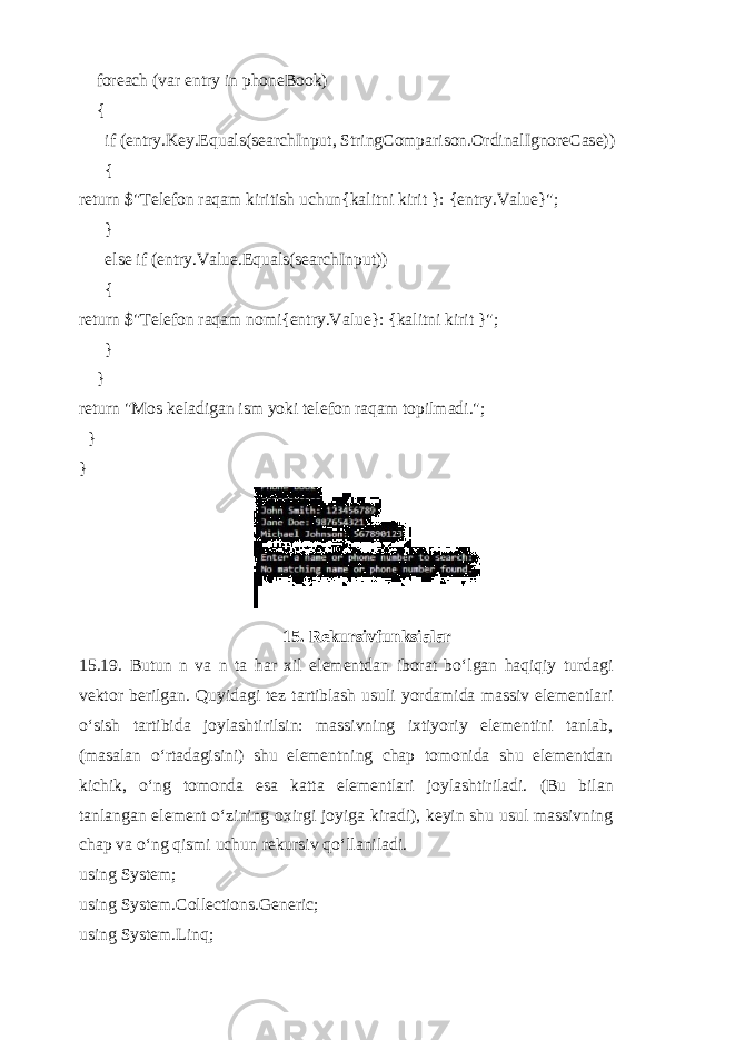  foreach (var entry in phoneBook) { if (entry.Key.Equals(searchInput, StringComparison.OrdinalIgnoreCase)) { return $&#34;Telefon raqam kiritish uchun{kalitni kirit }: {entry.Value}&#34;; } else if (entry.Value.Equals(searchInput)) { return $&#34;Telefon raqam nomi{entry.Value}: {kalitni kirit }&#34;; } } return &#34;Mos keladigan ism yoki telefon raqam topilmadi.&#34;; } } 15. Rekursivfunksialar 15.19. Butun n va n ta har xil elementdan iborat bo‘lgan haqiqiy turdagi vektor berilgan. Quyidagi tez tartiblash usuli yordamida massiv elementlari o‘sish tartibida joylashtirilsin: massivning ixtiyoriy elementini tanlab, (masalan o‘rtadagisini) shu elementning chap tomonida shu elementdan kichik, o‘ng tomonda esa katta elementlari joylashtiriladi. (Bu bilan tanlangan element o‘zining oxirgi joyiga kiradi), keyin shu usul massivning chap va o‘ng qismi uchun rekursiv qo‘llaniladi. using System; using System.Collections.Generic; using System.Linq; 