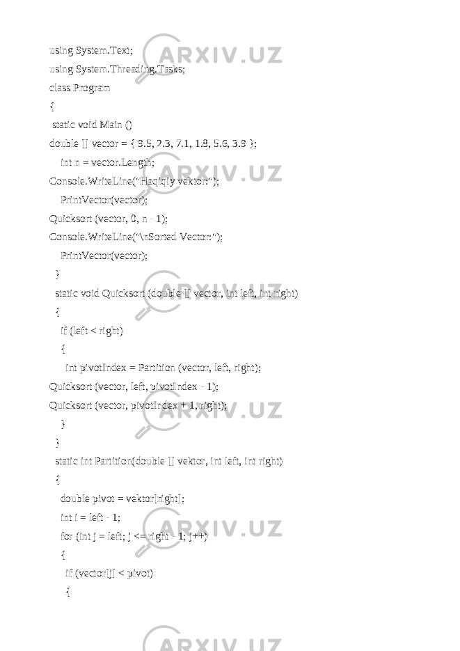 using System.Text; using System.Threading.Tasks; class Program { static void Main () double [] vector = { 9.5, 2.3, 7.1, 1.8, 5.6, 3.9 }; int n = vector.Length; Console.WriteLine(&#34;Haqiqiy vektor:&#34;); PrintVector(vector); Quicksort (vector, 0, n - 1); Console.WriteLine(&#34;\nSorted Vector:&#34;); PrintVector(vector); } static void Quicksort (double [] vector, int left, int right) { if (left < right) { int pivotIndex = Partition (vector, left, right); Quicksort (vector, left, pivotIndex - 1); Quicksort (vector, pivotIndex + 1, right); } } static int Partition(double [] vektor, int left, int right) { double pivot = vektor[right]; int i = left - 1; for (int j = left; j <= right - 1; j++) { if (vector[j] < pivot) { 