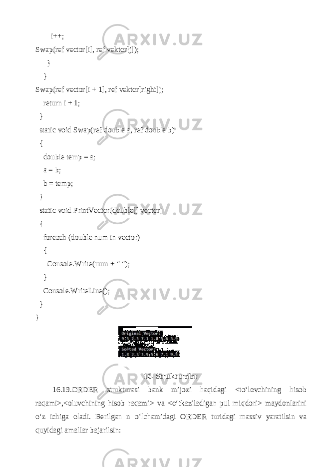  i++; Swap(ref vector[i], ref vektor[j]); } } Swap(ref vector[i + 1], ref vektor[right]); return i + 1; } static void Swap(ref double a, ref double b) { double temp = a; a = b; b = temp; } static void PrintVector(double[] vector) { foreach (double num in vector) { Console.Write(num + &#34; &#34;); } Console.WriteLine(); } } 16. Strukturalar 16.19.ORDER strukturasi bank mijozi haqidagi <to‘lovchining hisob raqami>,<oluvchining hisob raqami> va <o‘tkaziladigan pul miqdori> maydonlarini o‘z ichiga oladi. Berilgan n o‘lchamidagi ORDER turidagi massiv yaratilsin va quyidagi amallar bajarilsin: 