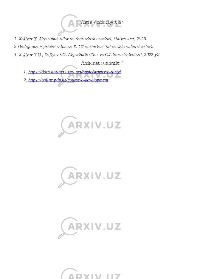 Asosiy adabiyotlar 1. Xajiyev T. Algoritmik tillar va dasturlash asoslari, Universitet, 2020. 2.Dadajonov F.,Abduhoshimov X. C# dasturlash tili haqida video darslari. 3. Xojiyev T.Q , Xajiyov I.O. Algoritmik tillar va C# dasturlashkitobi, 2022-yil. Axborat resurslari 1. https://docs.dot-net.uz/c-.net/basic/starter/c-tarixi 2. https://online.pdp.uz/course/c-development 