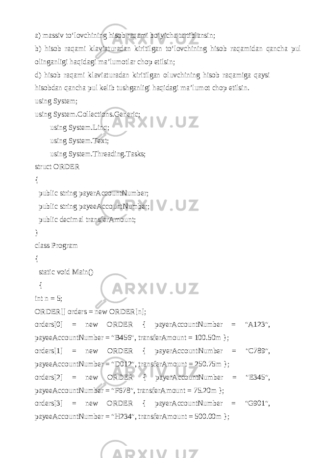 a) massiv to‘lovchining hisob raqami bo‘yicha tartiblansin; b) hisob raqami klaviaturadan kiritilgan to‘lovchining hisob raqamidan qancha pul olinganligi haqidagi ma’lumotlar chop etilsin; d) hisob raqami klaviaturadan kiritilgan oluvchining hisob raqamiga qaysi hisobdan qancha pul kelib tushganligi haqidagi ma’lumot chop etilsin. using System; using System.Collections.Generic; using System.Linq; using System.Text; using System.Threading.Tasks; struct ORDER { public string payerAccountNumber; public string payeeAccountNumber; public decimal transferAmount; } class Program { static void Main() { int n = 5 ; ORDER[] orders = new ORDER[n]; orders[0] = new ORDER { payerAccountNumber = &#34;A123&#34;, payeeAccountNumber = &#34;B456&#34;, transferAmount = 100.50m }; orders[1] = new ORDER { payerAccountNumber = &#34;C789&#34;, payeeAccountNumber = &#34;D012&#34;, transferAmount = 250.75m }; orders[2] = new ORDER { payerAccountNumber = &#34;E345&#34;, payeeAccountNumber = &#34;F678&#34;, transferAmount = 75.20m }; orders[3] = new ORDER { payerAccountNumber = &#34;G901&#34;, payeeAccountNumber = &#34;H234&#34;, transferAmount = 500.00m }; 