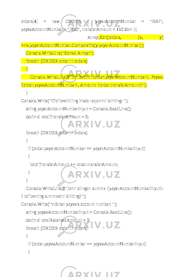 orders[4] = new ORDER { payerAccountNumber = &#34;I567&#34;, payeeAccountNumber = &#34;J890&#34;, transferAmount = 150.35m }; Array .Sort(orders, (x, y) =>x.payerAccountNumber.CompareTo(y.payerAccountNumber)); Console.WriteLine(&#34;Sorted Array:&#34;); foreach (ORDER order in orders) { Console.WriteLine($&#34;To‘lovchi: {order.payerAccountNumber}, Payee: {order.payeeAccountNumber}, Amount: {order.transferAmount}&#34;); } Console.Write(&#34;\To’lovchiling hisob raqamini kiriting: &#34;); string payerAccountNumberInput = Console.ReadLine(); decimal totalTransferAmount = 0; foreach (ORDER order in orders) { if (order.payerAccountNumber == payerAccountNumberInput) { totalTransferAmount += order.transferAmount; } } Console.WriteLine($&#34;Jami olingan summa {payerAccountNumberInput}: { to’lovning summasini kiriting}&#34;); Console.Write(&#34;\nEnter payee&#39;s account number: &#34;); string payeeAccountNumberInput = Console.ReadLine(); decimal totalReceivedAmount = 0; foreach (ORDER order in orders) { if (order.payeeAccountNumber == payeeAccountNumberInput) { 