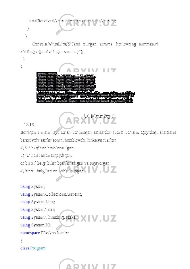  totalReceivedAmount += order.transferAmount; } } Console.WriteLine($&#34;Jami olingan summa {to’lovning summasini kiriting}: {jami olingan summa}&#34;); } } 17. Matn fayli 17.19 Berilgan t matn fayl bo‘sh bo‘lmagan satrlardan iborat bo‘lsin. Quyidagi shartlarni bajaruvchi satrlar sonini hisoblovchi funksiya tuzilsin: a) ‘ d ’ harfidan boshlanadigan; b) ‘ z ‘ harfi bilan tugaydigan; d) bir xil belgi bilan boshlanadigan va tugaydigan; e) bir xil belgilardan tashkil topgan. using System; using System.Collections.Generic; using System.Linq; using System.Text; using System.Threading.Tasks; using System.IO; namespace FileApplication { class Program 