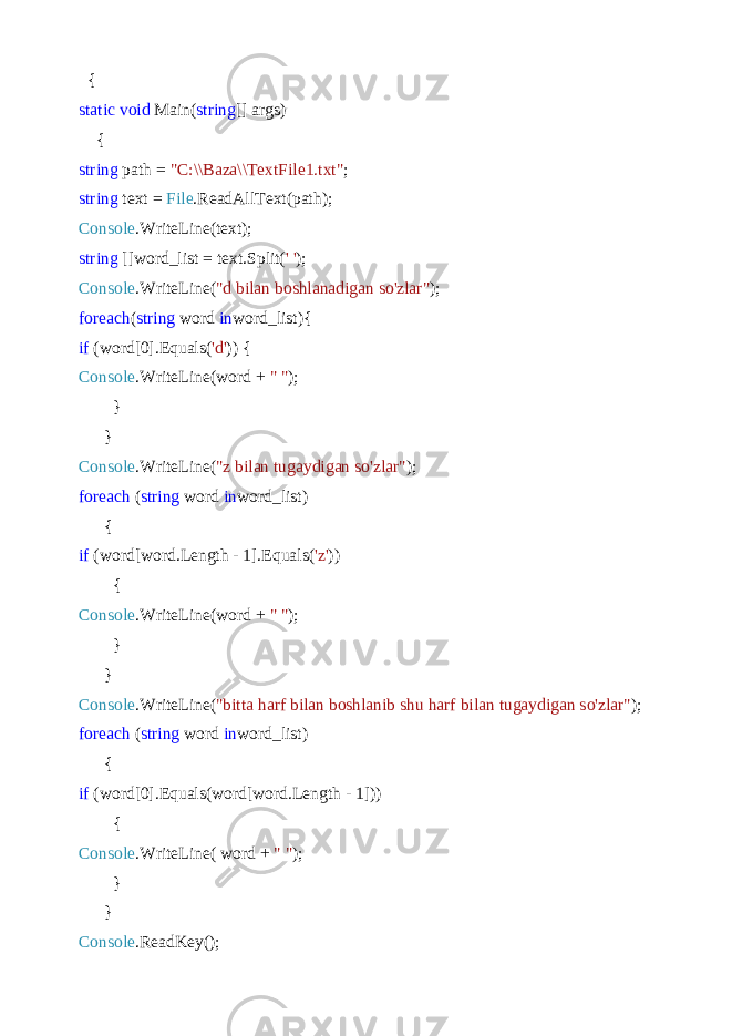  { static void Main( string [] args) { string path = &#34;C:\\Baza\\TextFile1.txt&#34; ; string text = File .ReadAllText(path); Console .WriteLine(text); string []word_list = text.Split( &#39; &#39; ); Console .WriteLine( &#34;d bilan boshlanadigan so&#39;zlar&#34; ); foreach ( string word in word_list){ if (word[0].Equals( &#39;d&#39; )) { Console .WriteLine(word + &#34; &#34; ); } } Console .WriteLine( &#34;z bilan tugaydigan so&#39;zlar&#34; ); foreach ( string word in word_list) { if (word[word.Length - 1].Equals( &#39;z&#39; )) { Console .WriteLine(word + &#34; &#34; ); } } Console .WriteLine( &#34;bitta harf bilan boshlanib shu harf bilan tugaydigan so&#39;zlar&#34; ); foreach ( string word in word_list) { if (word[0].Equals(word[word.Length - 1])) { Console .WriteLine( word + &#34; &#34; ); } } Console .ReadKey(); 