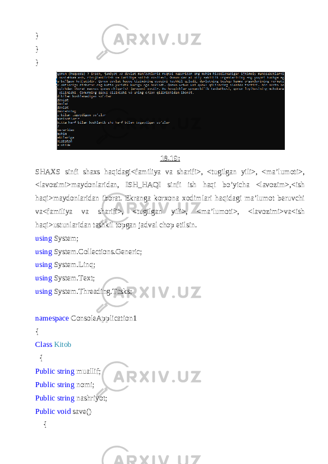 } } } 18.19: SHAXS sinfi shaxs haqidagi<familiya va sharifi>, <tugilgan yili>, <ma’lumoti>, <lavozimi>maydonlaridan, ISH_HAQI sinfi ish haqi bo’yicha <lavozim>,<ish haqi>maydonlaridan iborat. Ekranga korxona xodimlari haqidagi ma’lumot beruvchi va<familiya va sharifi>, <tugilgan yili>, <ma’lumoti>, <lavozimi>va<ish haqi>ustunlaridan tashkil topgan jadval chop etilsin. using System; using System.Collections.Generic; using System.Linq; using System.Text; using System.Threading.Tasks; namespace ConsoleApplication1 { Class Kitob { Public string muallif; Public string nomi; Public string nashriyot; Public void save() { 