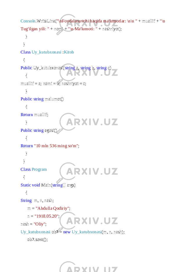 Console .WriteLine( &#34;\nFoydalanuvchi haqida ma&#39;lumotlar: \n\n &#34; + muallif + &#34;\n Tug&#39;ilgan yili: &#34; + nomi + &#34;\n Ma&#39;lumoti: &#34; + nashriyot); } } Class Uy_kutubxonasi : Kitob { Public Uy_kutubxonasi( string a, string b, string c) { muallif = a; nomi = b; nashriyot = c; } Public string malumot() { Return muallif; } Public string egasi() { Return &#34;10 mln 536 ming so&#39;m&#34; ; } } Class Program { Static void Main( string [] args) { String m, n, nash; m = &#34;Abdulla Qodiriy&#34; ; n = &#34;1918.05.20&#34; ; nash = &#34;Oliy&#34; ; Uy_kutubxonasi ob2 = new Uy_kutubxonasi (m, n, nash); ob2.save(); 
