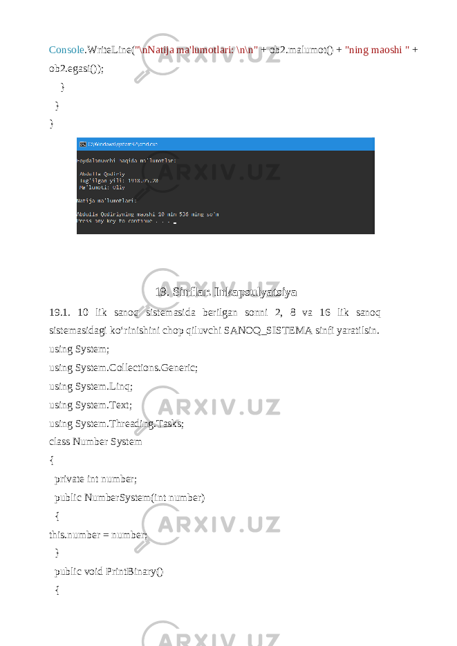 Console .WriteLine( &#34;\nNatija ma&#39;lumotlari: \n\n&#34; + ob2.malumot() + &#34;ning maoshi &#34; + ob2.egasi()); } } } 19. Sinflar. Inkapsulyatsiya 19.1. 10 lik sanoq sistemasida berilgan sonni 2, 8 va 16 lik sanoq sistemasidagi ko‘rinishini chop qiluvchi SANOQ_SISTEMA sinfi yaratilsin. using System; using System.Collections.Generic; using System.Linq; using System.Text; using System.Threading.Tasks; class Number System { private int number; public NumberSystem(int number) { this.number = number; } public void PrintBinary() { 