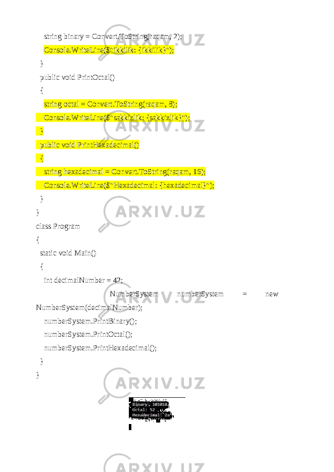  string binary = Convert.ToString(raqam, 2); Console.WriteLine($&#34;ikkilik: {ikkilik}&#34;); } public void PrintOctal() { string octal = Convert.ToString(raqam, 8); Console.WriteLine($&#34;sakkizlik: {sakkizlik}&#34;); } public void PrintHexadecimal() { string hexadecimal = Convert.ToString(raqam, 16); Console.WriteLine($&#34;Hexadecimal: {hexadecimal}&#34;); } } class Program { static void Main() { int decimalNumber = 42; NumberSystem numberSystem = new NumberSystem(decimalNumber); numberSystem.PrintBinary(); numberSystem.PrintOctal(); numberSystem.PrintHexadecimal(); } } 