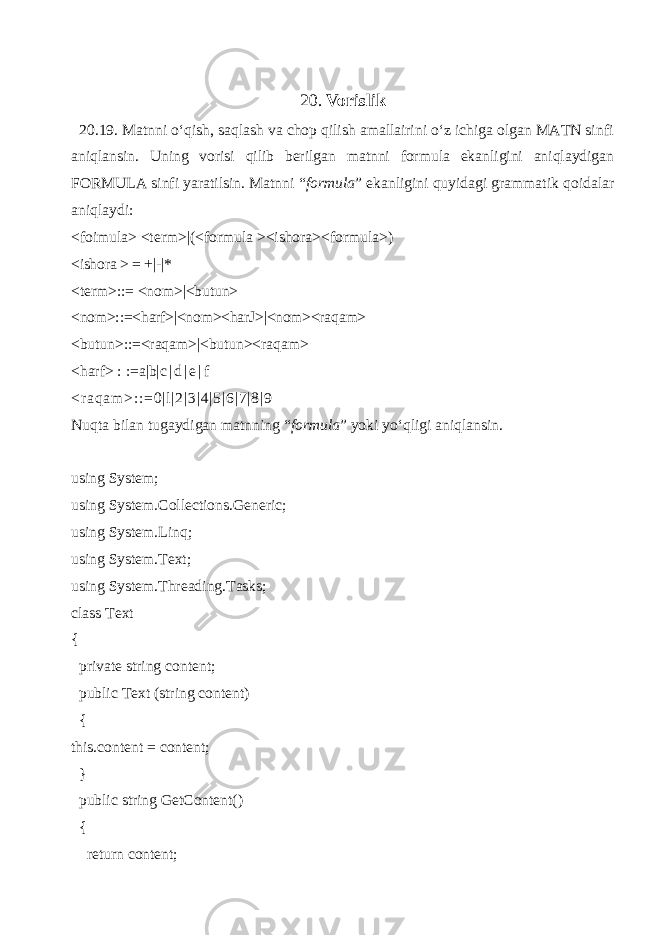 20. Vorislik 20.19. Matnni o‘qish, saqlash va chop qilish amallairini o‘z ichiga olgan MATN sinfi aniqlansin. Uning vorisi qilib berilgan matnni formula ekanligini aniqlaydigan FORMULA sinfi yaratilsin. Matnni “ formula ” ekanligini quyidagi grammatik qoidalar aniqlaydi: <foimula> <term>|(<formula ><ishora><formula>) <ishora > = +|-|* <term>::= <nom>|<butun> <nom>::=<harf>|<nom><harЈ>|<nom><raqam> <butun>::=<raqam>|<butun><raqam> <harf> : :=a|b| c | d | e | f < r a q a m > : : = 0 | l | 2 | 3 | 4 | 5 | 6 | 7 | 8 | 9 Nuqta bilan tugaydigan matnning “ formula ” yoki yo‘qligi aniqlansin. using System; using System.Collections.Generic; using System.Linq; using System.Text; using System.Threading.Tasks; class Text { private string content; public Text (string content) { this.content = content; } public string GetContent() { return content; 