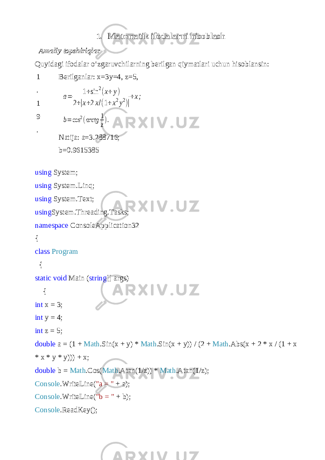 1. Matematik ifodalar ni hisoblash Amaliy topshiriqlar Quyidagi ifodalar o‘zgaruvchilarning berilgan qiymatlari uchun hisob lansin: 1 . 1 9 . Berilganlar: x=3y=4, z=5,a= 1+sin 2(x+y) 2+|x+2x/(1+x2y2)| +x; b=cos 2(arctg 1 z). Natija: a=3.288716; b=0.9615385 using System; using System.Linq; using System.Text; using System.Threading.Tasks; namespace ConsoleApplication32 { class Program { static void Main ( string [] args) { int x = 3; int y = 4; int z = 5; double a = (1 + Math .Sin(x + y) * Math .Sin(x + y)) / (2 + Math .Abs(x + 2 * x / (1 + x * x * y * y))) + x; double b = Math .Cos( Math .Atan(1/z)) * Math .Atan(1/z); Console .WriteLine( &#34;a = &#34; + a); Console .WriteLine( &#34;b = &#34; + b); Console .ReadKey(); 