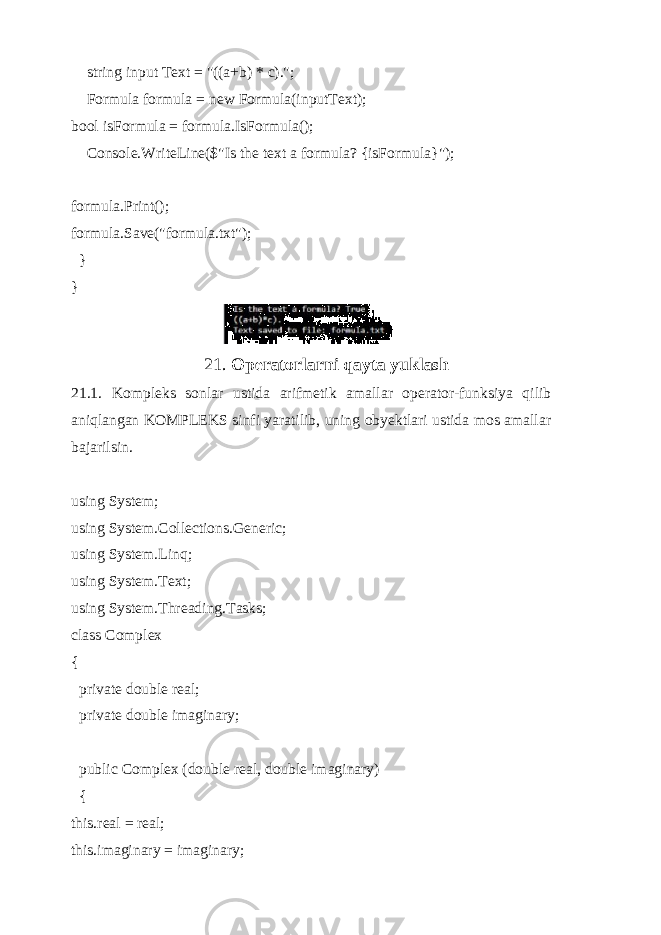  string input Text = &#34;((a+b) * c).&#34;; Formula formula = new Formula(inputText); bool isFormula = formula.IsFormula(); Console.WriteLine($&#34;Is the text a formula? {isFormula}&#34;); formula.Print(); formula.Save(&#34;formula.txt&#34;); } } 21. Operatorlarni qayta yuklash 21.1. Kompleks sonlar ustida arifmetik amallar operator-funksiya qilib aniqlangan KOMPLEKS sinfi yaratilib, uning obyektlari ustida mos amallar bajarilsin. using System; using System.Collections.Generic; using System.Linq; using System.Text; using System.Threading.Tasks; class Complex { private double real; private double imaginary; public Complex (double real, double imaginary) { this.real = real; this.imaginary = imaginary; 