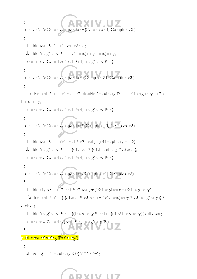  } public static Complex operator +(Complex c1, Complex c2) { double real Part = c1 real c2real; double imaginary Part = c1imaginary imaginary; return new Complex (real Part, imaginary Part); } public static Complex operator -(Complex c1, Complex c2) { double real Part = c1real- c2. double imaginary Part = c1imaginary - c2n imaginary; return new Complex (real Part, imaginary Part); } public static Complex operator *(Complex c1, Complex c2) { double real Part = (c1. real * c2. real) - (c1imaginary * c 2); double imaginary Part = (c1. real * (c1.imaginary * c2.real); return new Complex (real Part, imaginary Part); } public static Complex operator /(Complex c1, Complex c2) { double divisor = (c2.real * c2.real) + (c2.imaginary * c2.imaginary); double real Part = ( (c1.real * c2.real) + (c1.imaginary * c2.imaginary)) / divisor; double imaginary Part = ((imaginary * real) - (c1c2.imaginary)) / divisor; return new Complex(real Part, imaginary Part); } public overri string To String() { string sign = (imaginary < 0) ? &#34;-&#34; : &#34;+&#34;; 