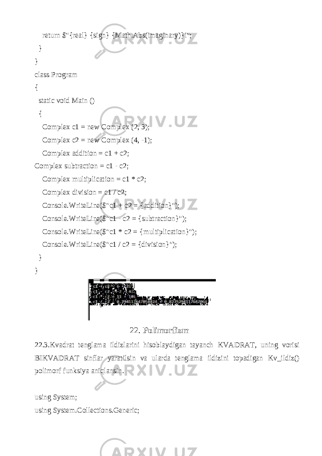  return $&#34;{real} {sign} {Math.Abs(imaginary)}i&#34;; } } class Program { static void Main () { Complex c1 = new Complex (2, 3); Complex c2 = new Complex (4, -1); Complex addition = c1 + c2; Complex subtraction = c1 - c2; Complex multiplication = c1 * c2; Complex division = c1 / c2; Console.WriteLine($&#34;c1 + c2 = {addition}&#34;); Console.WriteLine($&#34;c1 - c2 = {subtraction}&#34;); Console.WriteLine($&#34;c1 * c2 = {multiplication}&#34;); Console.WriteLine($&#34;c1 / c2 = {division}&#34;); } } 22. Polimorfizm 22.3.Kvadrat tenglama ildizlarini hisoblaydigan tayanch KVADRAT, uning vorisi BIKVADRAT sinflar yaratilsin va ularda tenglama ildizini topadigan Kv_ildiz() polimorf funksiya aniqlansin. using System; using System.Collections.Generic; 